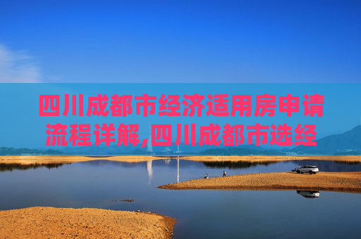 四川成都市经济适用房申请流程详解,四川成都市选经济适用房的需要哪些程序