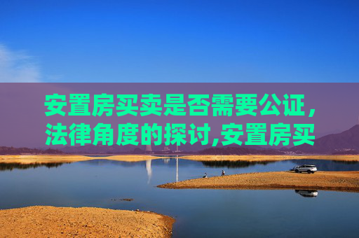 安置房买卖是否需要公证，法律角度的探讨,安置房买卖要公证吗
