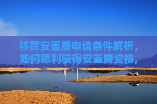 移民安置房申请条件解析，如何顺利获得安置房资格,移民安置房申请需要什么条件