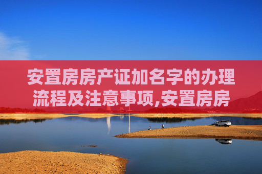 安置房房产证加名字的办理流程及注意事项,安置房房产证加名字应该怎样办理