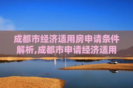 成都市经济适用房申请条件解析,成都市申请经济适用房的需要什么条件