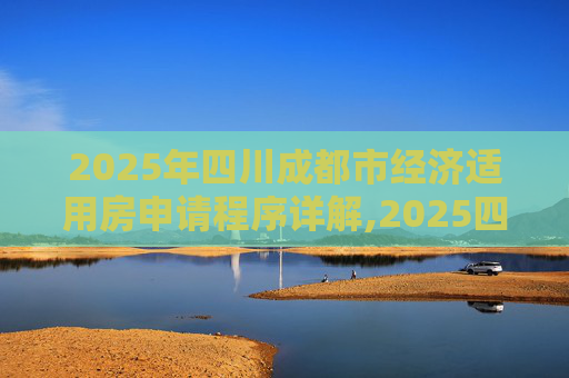 2025年四川成都市经济适用房申请程序详解,2025四川成都市选经济适用房的需要什么程序