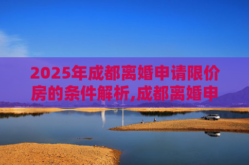 2025年成都离婚申请限价房的条件解析,成都离婚申请限价房的条件包含哪些2025
