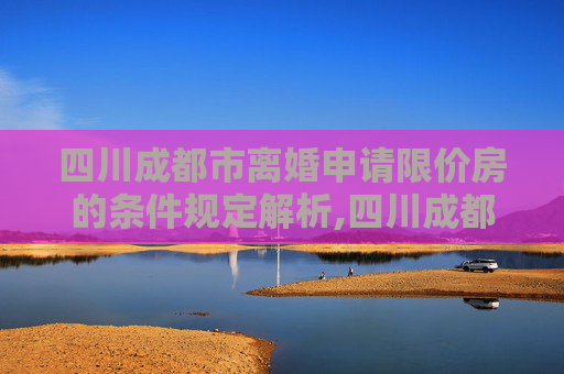 四川成都市离婚申请限价房的条件规定解析,四川成都市离婚申请限价房的需要满足的条件是怎样规定的