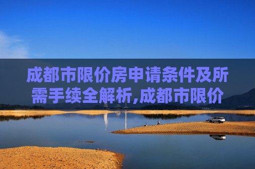 成都市限价房申请条件及所需手续全解析,成都市限价房申请条件及需要什么手续