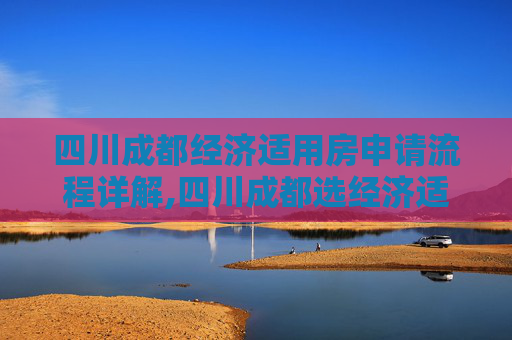 四川成都经济适用房申请流程详解,四川成都选经济适用房的流程是什么