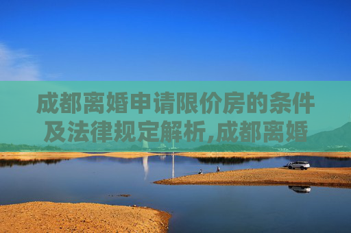 成都离婚申请限价房的条件及法律规定解析,成都离婚申请限价房的条件的法律规定是怎样的
