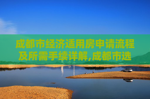 成都市经济适用房申请流程及所需手续详解,成都市选经济适用房的手续包括什么