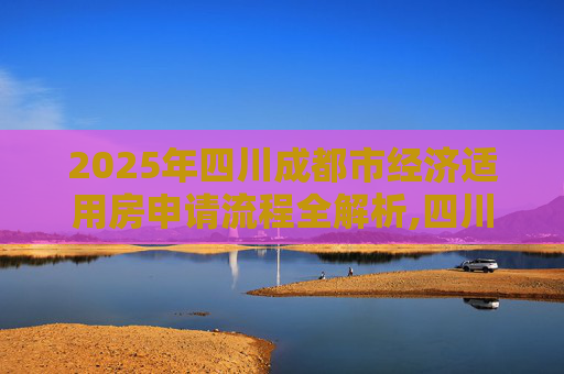 2025年四川成都市经济适用房申请流程全解析,四川成都市选经济适用房有什么流程2025