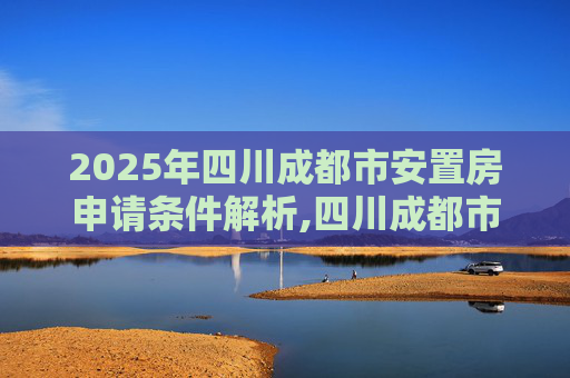 2025年四川成都市安置房申请条件解析,四川成都市安置房申请需要满足的条件是怎样规定的2025