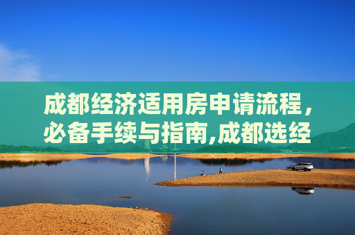 成都经济适用房申请流程，必备手续与指南,成都选经济适用房的手续包括哪些