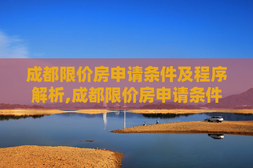 成都限价房申请条件及程序解析,成都限价房申请条件及程序有哪些