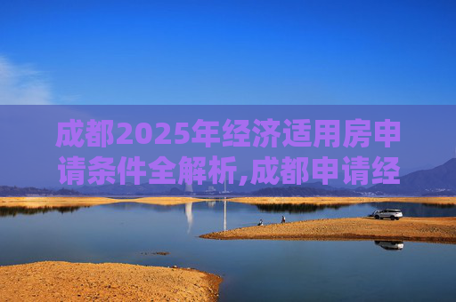 成都2025年经济适用房申请条件全解析,成都申请经济适用房的条件包括哪些2025