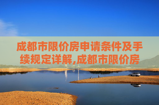 成都市限价房申请条件及手续规定详解,成都市限价房申请条件及需要满足的手续是怎样规定的