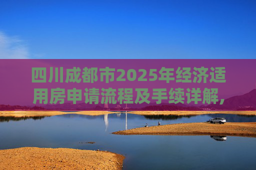 四川成都市2025年经济适用房申请流程及手续详解,四川成都市选经济适用房的手续有哪些2025