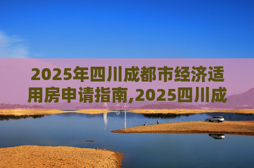 2025年四川成都市经济适用房申请指南,2025四川成都市选经济适用房的需要哪些手续