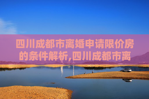 四川成都市离婚申请限价房的条件解析,四川成都市离婚申请限价房的条件包含哪些