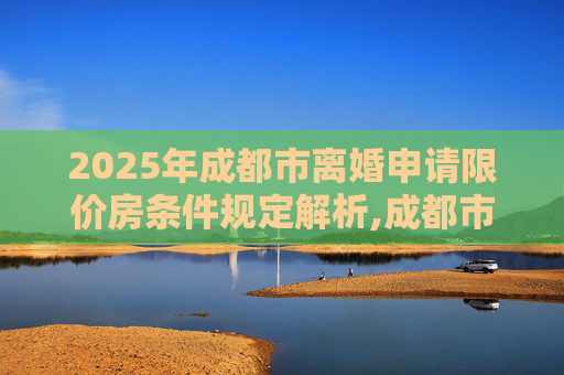 2025年成都市离婚申请限价房条件规定解析,成都市离婚申请限价房的条件的规定是什么2025