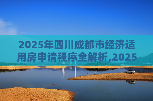2025年四川成都市经济适用房申请程序全解析,2025四川成都市选经济适用房的要满足什么程序