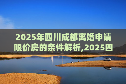 2025年四川成都离婚申请限价房的条件解析,2025四川成都离婚申请限价房的满足条件有哪些