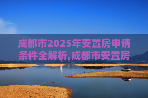 成都市2025年安置房申请条件全解析,成都市安置房申请有哪些条件2025