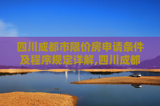 四川成都市限价房申请条件及程序规定详解,四川成都市限价房申请条件及需要满足的程序是怎样规定的