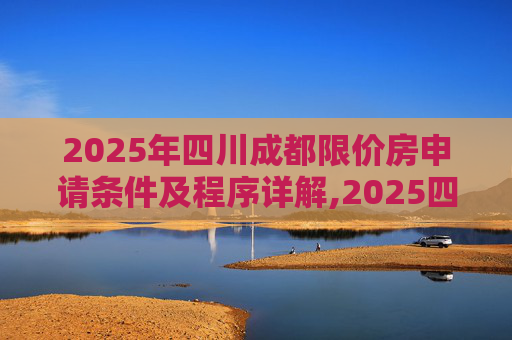 2025年四川成都限价房申请条件及程序详解,2025四川成都市限价房申请条件及要满足什么程序