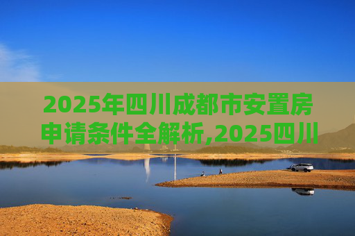 2025年四川成都市安置房申请条件全解析,2025四川成都市安置房申请条件包括哪些