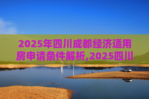 2025年四川成都经济适用房申请条件解析,2025四川成都经济适用房申请要满足什么条件