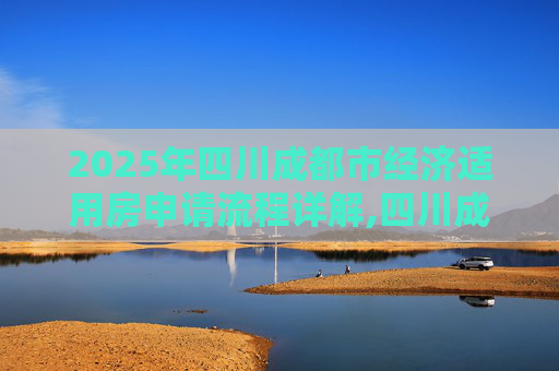 2025年四川成都市经济适用房申请流程详解,四川成都市选经济适用房的需要什么流程2025