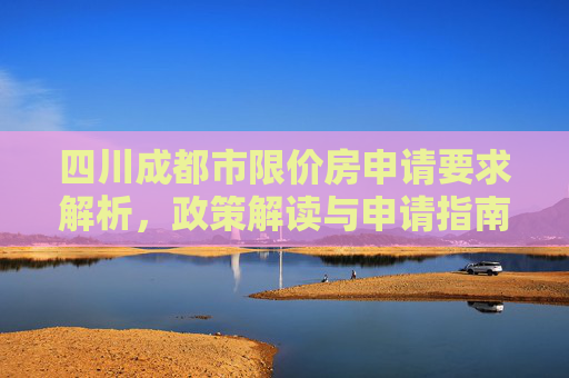 四川成都市限价房申请要求解析，政策解读与申请指南,四川成都市限价房申请的要求是什么