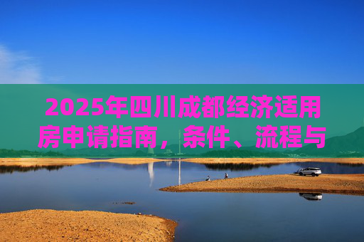 2025年四川成都经济适用房申请指南，条件、流程与政策解读,四川成都申请经济适用房的需要什么条件2025