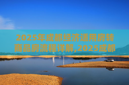 2025年成都经济适用房转商品房流程详解,2025成都经济适用房转商品房流程是什么