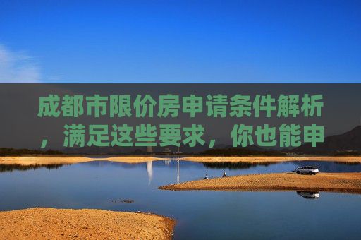 成都市限价房申请条件解析，满足这些要求，你也能申请,成都市限价房申请需要什么条件