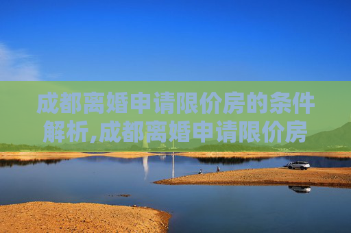 成都离婚申请限价房的条件解析,成都离婚申请限价房的条件包括哪些