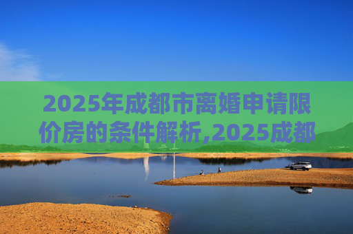2025年成都市离婚申请限价房的条件解析,2025成都市离婚申请限价房有什么条件