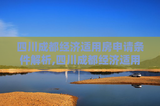 四川成都经济适用房申请条件解析,四川成都经济适用房申请需要满足的条件有哪些