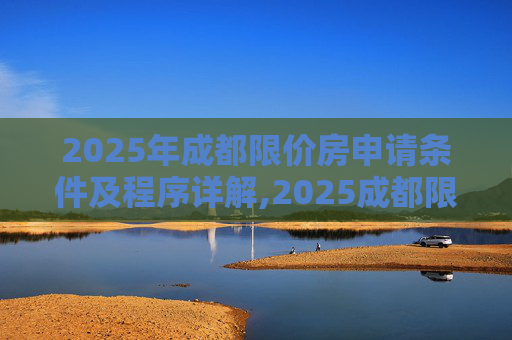 2025年成都限价房申请条件及程序详解,2025成都限价房申请条件及要满足什么程序