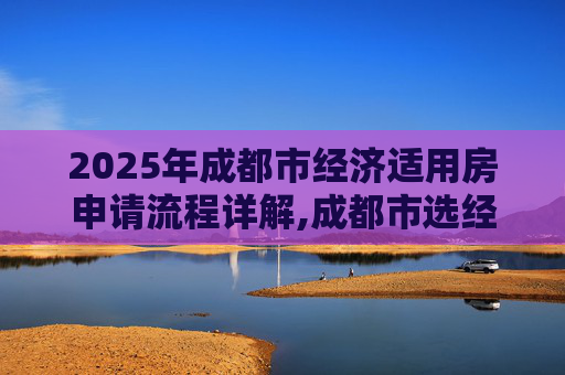 2025年成都市经济适用房申请流程详解,成都市选经济适用房的流程是什么2025