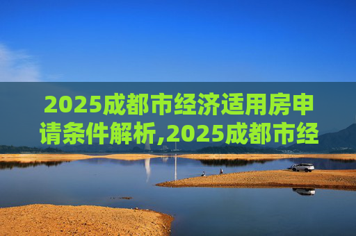 2025成都市经济适用房申请条件解析,2025成都市经济适用房申请有哪些条件