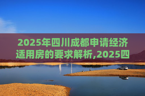 2025年四川成都申请经济适用房的要求解析,2025四川成都申请经济适用房有哪些要求