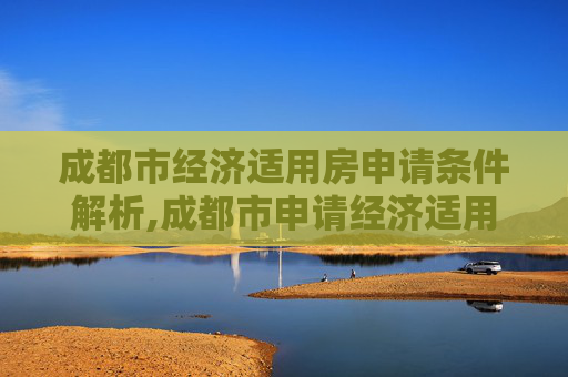 成都市经济适用房申请条件解析,成都市申请经济适用房的要满足什么条件