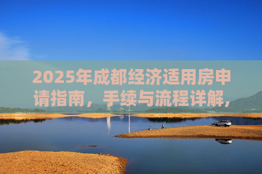 2025年成都经济适用房申请指南，手续与流程详解,2025成都选经济适用房的需要什么手续
