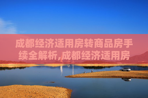 成都经济适用房转商品房手续全解析,成都经济适用房转商品房手续包括什么