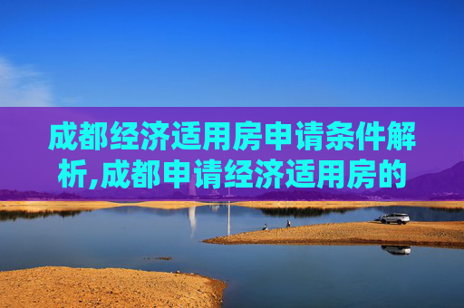 成都经济适用房申请条件解析,成都申请经济适用房的需要满足的条件有哪些