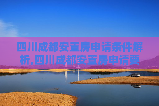 四川成都安置房申请条件解析,四川成都安置房申请要满足什么条件