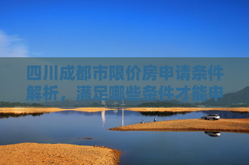 四川成都市限价房申请条件解析，满足哪些条件才能申请？,四川成都市限价房申请满足条件有哪些