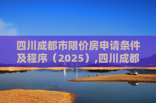 四川成都市限价房申请条件及程序（2025）,四川成都市限价房申请条件及程序有哪些2025