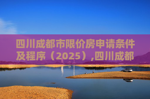 四川成都市限价房申请条件及程序（2025）,四川成都市限价房申请条件及有哪些程序2025