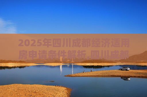 2025年四川成都经济适用房申请条件解析,四川成都申请经济适用房的要满足什么条件2025
